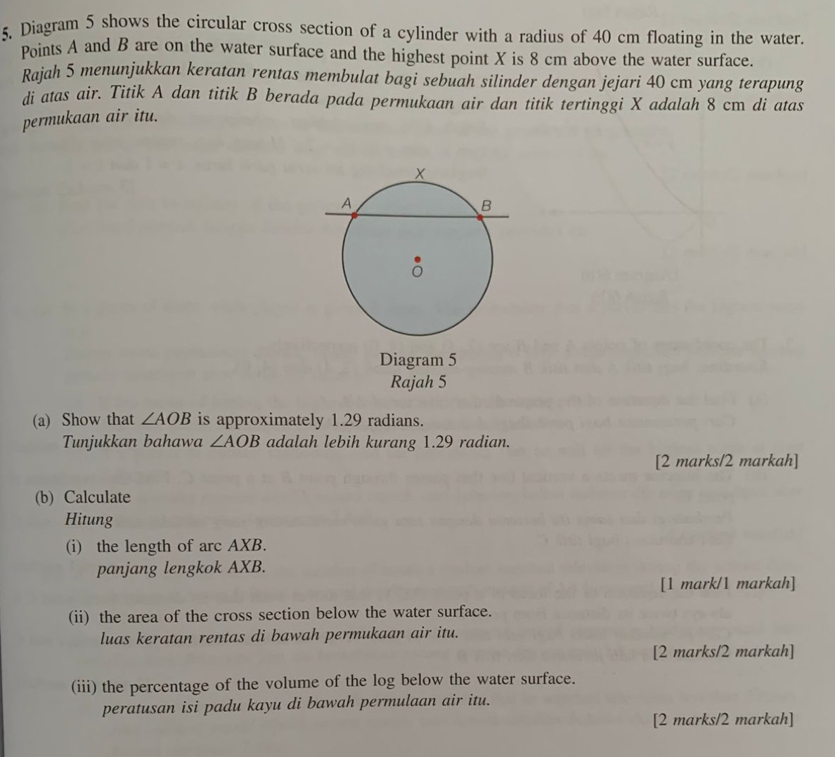 Diagram 5 shows the circular cross section of a cylinder with a radius of 40 cm floating in the water. 
Points A and B are on the water surface and the highest point X is 8 cm above the water surface. 
Rajah 5 menunjukkan keratan rentas membulat bagi sebuah silinder dengan jejari 40 cm yang terapung 
di atas air. Titik A dan titik B berada pada permukaan air dan titik tertinggi X adalah 8 cm di atas 
permukaan air itu. 
Diagram 5 
Rajah 5 
(a) Show that ∠ AOB is approximately 1.29 radians. 
Tunjukkan bahawa ∠ AOB adalah lebih kurang 1.29 radian. 
[2 marks/2 markah] 
(b) Calculate 
Hitung 
(i) the length of arc AXB. 
panjang lengkok AXB. 
[1 mark/1 markah] 
(ii) the area of the cross section below the water surface. 
luas keratan rentas di bawah permukaan air itu. 
[2 marks/2 markah] 
(iii) the percentage of the volume of the log below the water surface. 
peratusan isi padu kayu di bawah permulaan air itu. 
[2 marks/2 markah]