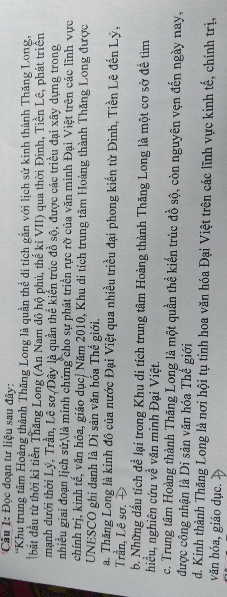 Đọc đoạn tư liệu sau đây:
*Khu trung tâm Hoàng thành Thăng Long là quần thể di tích gắn với lịch sử kinh thành Thăng Long,
bắt đầu từ thời kì tiền Thăng Long (An Nam đô hộ phủ, thế kỉ VII) qua thời Đinh, Tiền Lê, phát triển
mạnh dưới thời Lý, Trần, Lê sơ./Đây là quần thể kiến trúc đồ sộ, được các triều đại xây dựng trong
nhiều giai đoạn lịch sử, là minh chứng cho sự phát triển rực rỡ của văn minh Đại Việt trên các lĩnh vực
chính trị, kinh tế, văn hóa, giáo dục| Năm 2010, Khu di tích trung tâm Hoàng thành Thăng Long được
UNESCO ghi danh là Di sản văn hóa Thế giới.
a. Thăng Long là kinh đô của nước Đại Việt qua nhiều triều đại phong kiến từ Đinh, Tiền Lê đến Lý,
Trần, Lê sơ. Đ
b. Những dấu tích để lại trong Khu di tích trung tâm Hoàng thành Thăng Long là một cơ sở để tìm
hiểu, nghiên cứu về văn minh Đại Việt.
c. Trung tâm Hoàng thành Thăng Long là một quần thể kiến trúc đồ sộ, còn nguyên vẹn đến ngày nay,
được công nhận là Di sản văn hóa Thế giới
d. Kinh thành Thăng Long là nơi hội tụ tinh hoa văn hóa Đại Việt trên các lĩnh vực kinh tế, chính trị,
văn hóa, giáo dục.