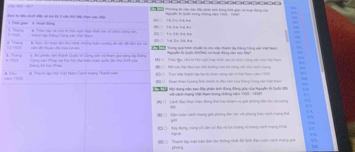 504 543 504、512 503 512、520593 592、 593 504595、 546、 547
Câu 565 - 567   T a Phương án nào sau đây phản ánh đùng thời gian và hoạt động của 554
  
Nguyễn Ái Quốc trong những năm 1920 - 1930? 555 556.
Đọc tư liệu dưới đây và trá lời 3 câu hỏi tiếp theo sau đây:
(A) ○ 1-b; 2-c; 3-d; 4-a
I. Thời gian II. Hoạt động 557
(B) ○ 1-b; 2-a; 3-d; 4-c
558
1. Tháng a. Triệu tập và chủ tr Hội nghị hợp nhất các tổ chức cộng sản,
7-1920 thành lập Đảng Cộng sản Việt Nam. (C) ○ 1-c; 2-b; 3-d; 4-a 559
560
2. Tháng b. Đọc Sơ tháo lần thư nhật những luận cương về văn đề dân tộc và (D) ○ 1-d; 2-c; 3-b; 4-a S61、
12-1920 văn đề thuộc đĩa của Lê-nin.  Cầu Soo: Trong quá trình chuẩn bị cho việc thành lập Đảng Cộng sản Việt Nam, 562
3. Tháng c. Bỏ phiêu tan thành Quốc tế Cộng sản và tham gia sáng lập Đảng Nguyên Ái Quốc KHÔNG có hoạt động nào sau đây?
563
6-1925 Cộng sản Pháp tại Đại hội đại biểu toàn quốc lần thứ XVII của (A) ○ Triệu tập, chủ trì Hội nghị hợp nhất các tổ chức cộng sản của Việt Nam 564 565
Đảng Xã hội Pháp (B) ○ Mở các lớp đào tạo, bồi dưỡng cán bộ nòng cốt cho cách mạng S66.
4. Đầu d. Thành lập Hội Việt Nam Cách mạng Thanh niên (C)○ Trực tiếp thành lập ba tổ chức cộng sản ở Việt Nam năm 1929 567
năm 1930 568
(D)○ Soạn thảo Cương lĩnh chính trị đầu tiên của Đảng Cộng sản Việt Nam 569
Cầu S67, Nội dung nào sau đây phán ánh đúng đóng góp của Nguyên Ái Quốc đối 570
với cách mạng Việt Nam trong những năm 1920 - 1930? 571.
(A)○ Lãnh đạo thực hiện đồng thời hai nhiệm vụ giải phóng dân tộc và ruộng 572
đất 573.
574.
(B)○ Gần cuộc cách mạng giải phóng dân tộc với phong trào cách mạng thế 575
giới
576.
(C) ○ Xây dựng, củng cố căn cứ địa và lực lượng vũ trang cách mạng ở hải 577 ·
ngoại 578.
(D) ○ Thành lập mặt trận dân tộc thống nhất để lãnh đạo cuộc cách mạng giải 579.
phóng 580.。