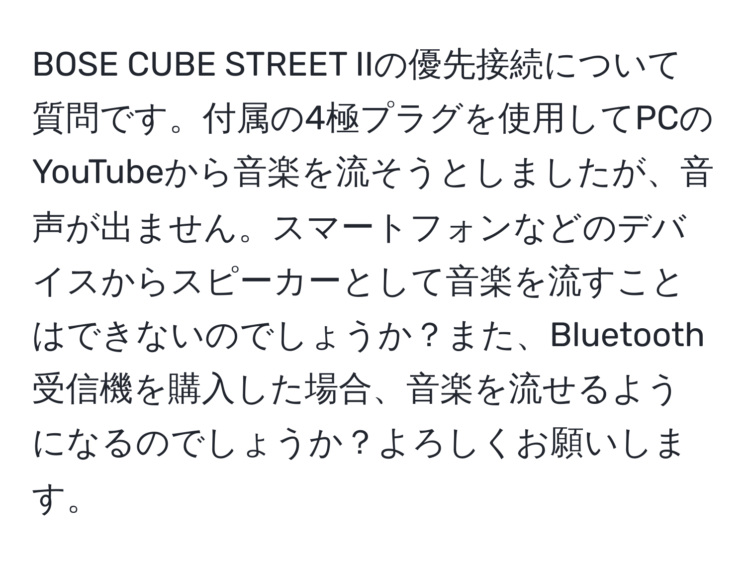 BOSE CUBE STREET IIの優先接続について質問です。付属の4極プラグを使用してPCのYouTubeから音楽を流そうとしましたが、音声が出ません。スマートフォンなどのデバイスからスピーカーとして音楽を流すことはできないのでしょうか？また、Bluetooth受信機を購入した場合、音楽を流せるようになるのでしょうか？よろしくお願いします。