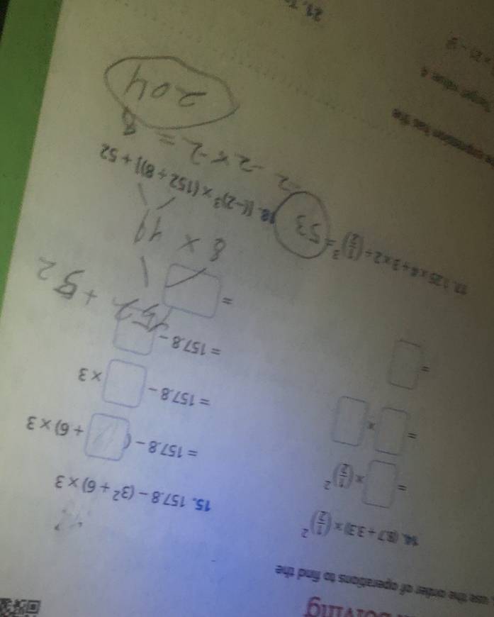 solving 
, use the order of operations to find the
14.(8.7+3.3)* ( 1/2 )^2
=□ * ( 1/2 )^2
15. 157.8-(3^2+6)* 3
=□ * □
=157.8-(□ +6)* 3
=□
=157.8-□ * 3
=157.8-...^circ 
r=frac M/t
=□
125* 4+3* 2/ ( 1/2 )^3=(53 18. [(-2)^3* (152/ 8)]+52
rget véise 4
|z|=2
21.7