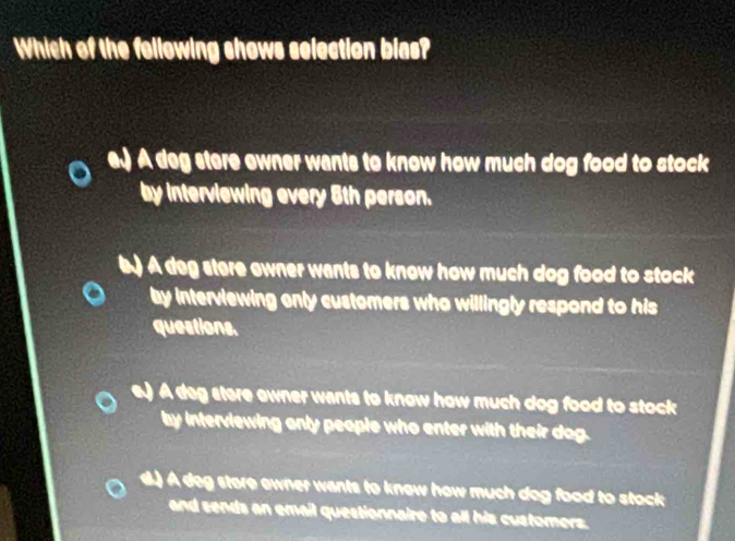 Which of the following shows selection bias?
e.) A deg stere ewner wants to know how much dog food to stock
by interviewing every 5th person.
A deg stere owner wants to know how much dog food to stock 
by interviewing only customers who willingly respond to his
questions.
e.) A deg stere owner wants to know how much dog food to stock
by interviewing only people who enter with their dog.
d.) A deg store owner wants to knew how much dog food to stack
and sends an email questionnaire to all his customers.