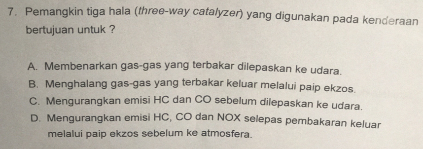 Pemangkin tiga hala (three-way catalyzer) yang digunakan pada kenderaan
bertujuan untuk ?
A. Membenarkan gas-gas yang terbakar dilepaskan ke udara.
B. Menghalang gas-gas yang terbakar keluar melalui paip ekzos.
C. Mengurangkan emisi HC dan CO sebelum dilepaskan ke udara.
D. Mengurangkan emisi HC, CO dan NOX selepas pembakaran keluar
melalui paip ekzos sebelum ke atmosfera.