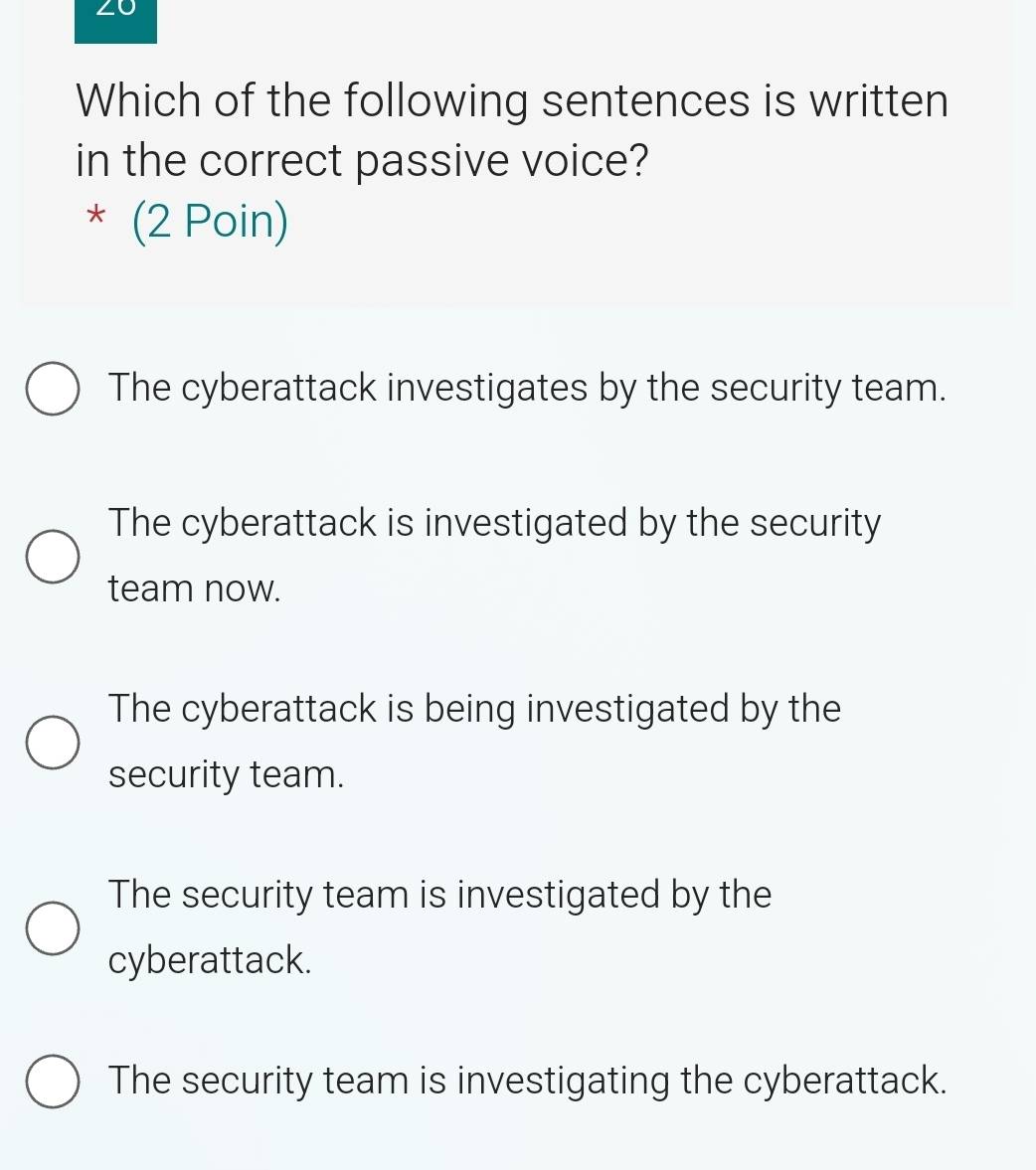 Which of the following sentences is written
in the correct passive voice?
* (2 Poin)
The cyberattack investigates by the security team.
The cyberattack is investigated by the security
team now.
The cyberattack is being investigated by the
security team.
The security team is investigated by the
cyberattack.
The security team is investigating the cyberattack.