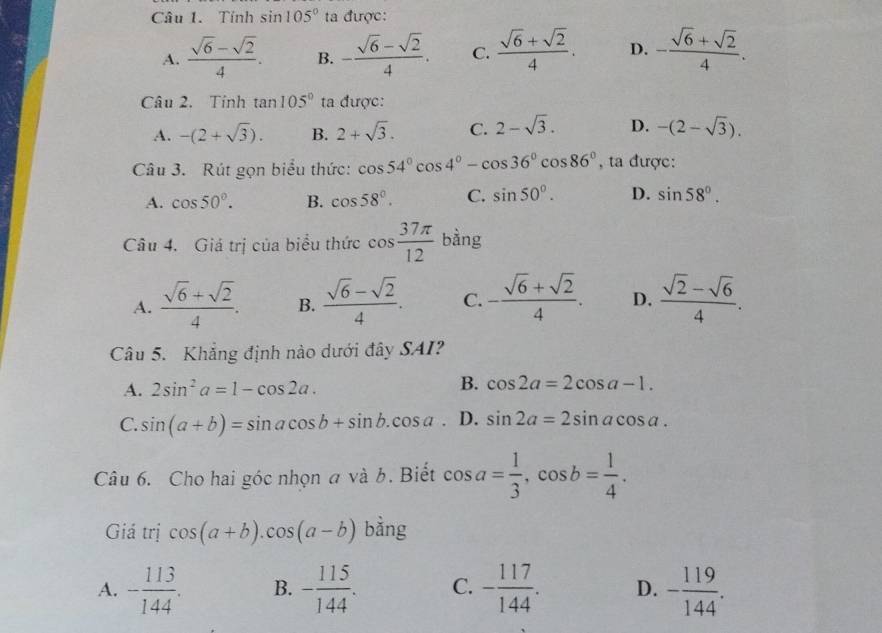 Tính sin 105° ta được:
A.  (sqrt(6)-sqrt(2))/4 . B. - (sqrt(6)-sqrt(2))/4 . C.  (sqrt(6)+sqrt(2))/4 . D. - (sqrt(6)+sqrt(2))/4 .
Câu 2. Tính tan 105° ta được:
A. -(2+sqrt(3)). B. 2+sqrt(3). C. 2-sqrt(3). D. -(2-sqrt(3)).
Câu 3. Rút gọn biểu thức: cos 54°cos 4°-cos 36°cos 86° , ta được:
A. cos 50°. B. cos 58°. C. sin 50°. D. sin 58°.
Câu 4. Giá trị của biểu thức cos  37π /12  bàng
A.  (sqrt(6)+sqrt(2))/4 . B.  (sqrt(6)-sqrt(2))/4 . C. - (sqrt(6)+sqrt(2))/4 . D.  (sqrt(2)-sqrt(6))/4 .
Câu 5. Khẳng định nào dưới đây SAI?
A. 2sin^2a=1-cos 2a.
B. cos 2a=2cos a-1.
C. sin (a+b)=sin acos b+sin b.cos a. D. sin 2a=2sin acos a.
Câu 6. Cho hai góc nhọn a và b. Biết cos a= 1/3 ,cos b= 1/4 .
Giá trị cos (a+b).cos (a-b) bằng
A. - 113/144 . B. - 115/144 . C. - 117/144 . D. - 119/144 .