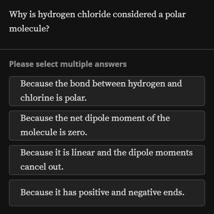 Why is hydrogen chloride considered a polar
molecule?
Please select multiple answers
Because the bond between hydrogen and
chlorine is polar.
Because the net dipole moment of the
molecule is zero.
Because it is linear and the dipole moments
cancel out.
Because it has positive and negative ends.