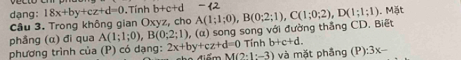 dạng: 18x+by+cz+d=0. Tính b+c+d. Mặt 
Câu 3. Trong không gian Oxyz, cho 
phẳng (α) đi qua A(1;1;0), B(0;2;1) , (α) song song với đường thẳng CD. Biết A(1;1;0), B(0;2;1), C(1;0;2), D(1;1;1)
phương trình của (P) có dạng: 2x+by+cz+d=0 Tính b+c+d. 
cho điểm M(2· 1:-3) và mặt phầng (P ):3x-