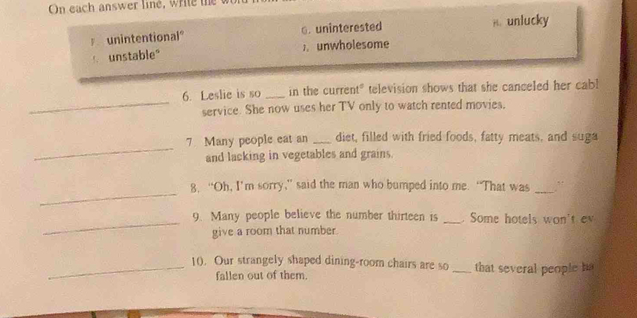 On each answer line, write the w
unintentional° 6. uninterested A. unlucky
unstable" ) unwholesome
_
6. Leslie is so _in the current" television shows that she canceled her cabl
service. She now uses her TV only to watch rented movies.
_
7 Many people eat an _diet, filled with fried foods, fatty meats, and suga
and lacking in vegetables and grains.
_
8. “Oh, I’m sorry,” said the man who bumped into me. “That was_
_9. Many people believe the number thirteen is _. Some hotels won't e
give a room that number.
_10. Our strangely shaped dining-room chairs are so _that several people hs
fallen out of them.