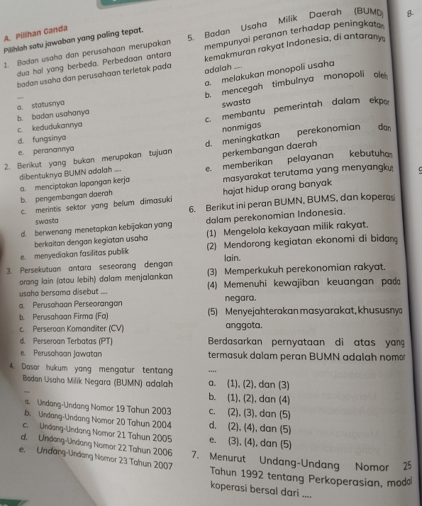 Pilihan Ganda
mempunyai peranan terhadap peningkato
1. Badan usaha dan perusahaan merupakan 5. Badan Usaha Milik Daerah (BUMD B.
Pilihlah satu jawaban yang paling tepat.
dua hal yang berbeda. Perbedaan antara kemakmuran rakyat Indonesia, di antarany
a. melakukan monopoli usaha
badan usaha dan perusahaan terletak pada adalah ....
b. mencegah timbulnya monopoli ol
swasta
c. membantu pemerintah dalam ekpor
b. badan usahanya a. statusnya
c. kedudukannya
nonmigas
perekonomian dan
d. fungsinya
e. peranannya
perkembangan daerah
2. Berikut yang bukan merupakan tujuan d. meningkatkan
a. menciptakan lapangan kerja e. memberikan pelayanan kebutuha
dibentuknya BUMN adalah .
b. pengembangan daerah masyarakat terutama yang menyangku C
c. merintis sektor yang belum dimasuki hajat hidup orang banyak
6. Berikut ini peran BUMN, BUMS, dan koperasi
swasta
d. berwenang menetapkan kebijakan yang dalam perekonomian Indonesia.
berkaitan dengan kegiatan usaha (1) Mengelola kekayaan milik rakyat.
e. menyediakan fasilitas publik (2) Mendorong kegiatan ekonomi di bidan
3. Persekutuan antara seseorang dengan lain.
orang lain (atau lebih) dalam menjalankan (3) Memperkukuh perekonomian rakyat.
usaha bersama disebut .... (4) Memenuhi kewajiban keuangan pad
a. Perusahaan Perseorangan negara.
b. Perusahaan Firma (Fa) (5) Menyejahterakan masyarakat, khususny
c. Perseroan Komanditer (CV) anggota.
d. Perseroan Terbatas (PT) Berdasarkan pernyataan di atas yang
e. Perusahaan Jawatan termasuk dalam peran BUMN adalah nomor
4. Dasar hukum yang mengatur tentang ....
Badan Usaha Milik Negara (BUMN) adalah a. (1), (2), dan (3)
b. (1), (2), dan (4)
a. Undang-Undang Nomor 19 Tahun 2003 c. (2), (3), dan (5)
b. Undang-Undang Nomor 20 Tahun 2004 d. (2), (4), dan (5)
c. Undang-Undang Nomor 21 Tahun 2005 e. (3), (4), dan (5)
d. Undang-Undang Nomor 22 Tahun 2006 7. Menurut Undang-Undang Nomor 25
e. Undang-Undang Nomor 23 Tahun 2007
Tahun 1992 tentang Perkoperasian, mod
koperasi bersal dari ....