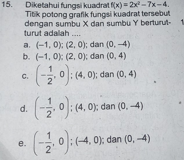 Diketahui fungsi kuadrat f(x)=2x^2-7x-4. 
Titik potong grafik fungsi kuadrat tersebut
dengan sumbu X dan sumbu Y berturut - 1
turut adalah ....
a. (-1,0); (2,0); dan (0,-4)
b. (-1,0); (2,0); dan (0,4)
C. (- 1/2 ,0); (4,0); dan (0,4)
d. (- 1/2 ,0); (4,0); dan (0,-4)
e. (- 1/2 ,0);(-4,0); dan (0,-4)