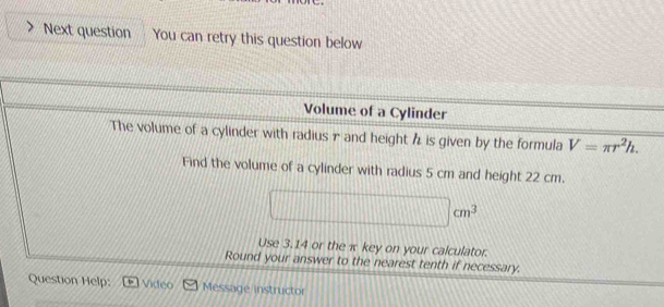 Next question You can retry this question below 
Volume of a Cylinder 
The volume of a cylinder with radiusπ and height h is given by the formula V=π r^2h. 
Find the volume of a cylinder with radius 5 cm and height 22 cm.
□ cm^3
Use 3.14 or the x key on your calculator. 
Round your answer to the nearest tenth if necessary. 
Question Help: Video Message instructor