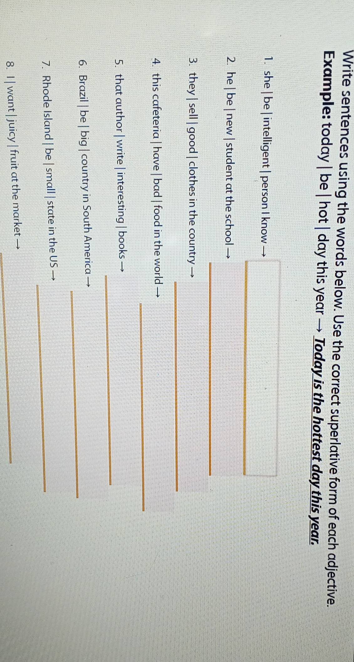 Write sentences using the words below. Use the correct superlative form of each adjective. 
Example: today | be | hot | day this year → Today is the hottest day this year. 
1. she | be | intelligent | person I know 
_ 
2. he | be | new | student at the school 
_ 
_ 
3. they | sell | good | clothes in the country 
_ 
4. this cafeteria | have | bad | food in the world 
_ 
5. that author | write | interesting | books — 
_ 
6. Brazil | be | big | country in South America 
7. Rhode Island | be | small | state in the US_ 
8. I | want | juicy | fruit at the market_