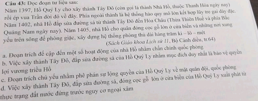 Đọc đoạn tư liệu sau:
Năm 1397, Hồ Quý Ly cho xây thành Tây Đô (còn gọi là thành Nhà Hồ, thuộc Thanh Hóa ngày nay)
rồi ép vua Trần dời đô về đây. Phía ngoài thành là hệ thống hào quy mô lớn kết hợp lũy tre gai dày đặc.
Năm 1402, nhà Hồ đắp sửa đường sá từ thành Tây Đô đến Hóa Châu (Thừa Thiên Huế và phía Bắc
Quảng Nam ngày nay). Năm 1405, nhà Hồ cho quân đóng cọc gỗ lớn ở cửa biển và những nơi xung
yếu trên sông để phòng giặc, xây dựng hệ thống phòng thủ dài hàng trăm ki - lô - mét
(Sách Giáo khoa Lịch sử 11, Bộ Cánh diều, tr. 64)
a. Đoạn trích đế cập đến một số hoạt động của nhà Hồ nhằm chấn chinh quốc phòng
b. Việc xây thành Tây Đô, đắp sửa đường sá của Hồ Quý Ly nhằm mục đích duy nhất là bảo vệ quyền
lợi vương triều Hồ
c. Đoạn trích chủ yếu nhằm phê phán sự lộng quyền của Hồ Quý Ly về mặt quân đội, quốc phòng
d. Việc xây thành Tây Đô, đắp sửa đường sá, đóng cọc gỗ lớn ở cửa biển của Hồ Quý Ly xuất phát từ
thực trạng đất nước đứng trước nguy cơ ngoại xâm