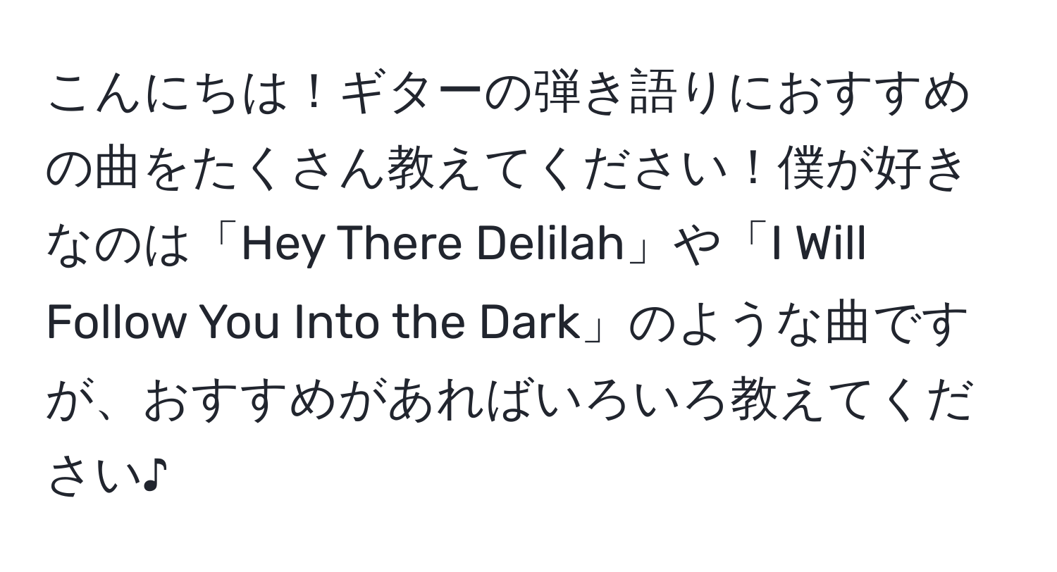 こんにちは！ギターの弾き語りにおすすめの曲をたくさん教えてください！僕が好きなのは「Hey There Delilah」や「I Will Follow You Into the Dark」のような曲ですが、おすすめがあればいろいろ教えてください♪