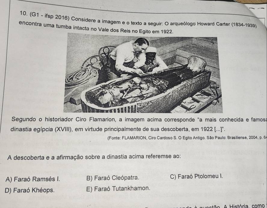 (G1 - ifsp 2016) Considere a imagem e o texto a seguir: O arqueólogo Howard Carter (1834-1939)
encontra uma tumba intacta no Vale dos Reis no Egito em 1922.
Segundo o historiador Ciro Flamarion, a imagem acima corresponde “a mais conhecida e famosa
dinastia egípcia (XVIII), em virtude principalmente de sua descoberta, em 1922 [...]".
(Fonte: FLAMARION, Ciro Cardoso S. O Egito Antigo. São Paulo: Brasiliense, 2004, p. 6
A descoberta e a afirmação sobre a dinastia acima referemse ao:
A) Faraó Ramsés I. B) Faraó Cleópatra. C) Faraó Ptolomeu I.
D) Faraó Khéops. E) Faraó Tutankhamon.
ão A istória. como