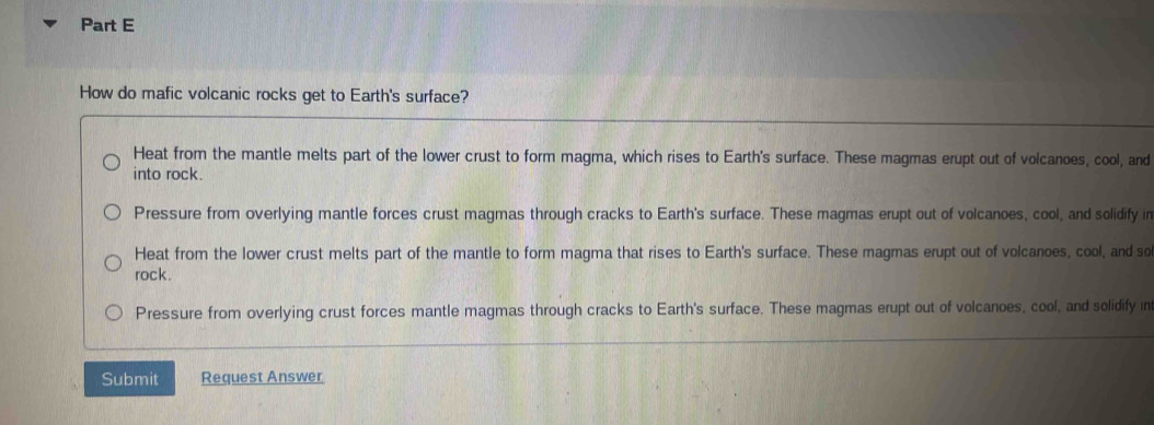 How do mafic volcanic rocks get to Earth's surface?
Heat from the mantle melts part of the lower crust to form magma, which rises to Earth's surface. These magmas erupt out of volcanoes, cool, and
into rock.
Pressure from overlying mantle forces crust magmas through cracks to Earth's surface. These magmas erupt out of volcanoes, cool, and solidify in
Heat from the lower crust melts part of the mantle to form magma that rises to Earth's surface. These magmas erupt out of volcanoes, cool, and so
rock .
Pressure from overlying crust forces mantle magmas through cracks to Earth's surface. These magmas erupt out of volcanoes, cool, and solidify in
Submit Request Answer