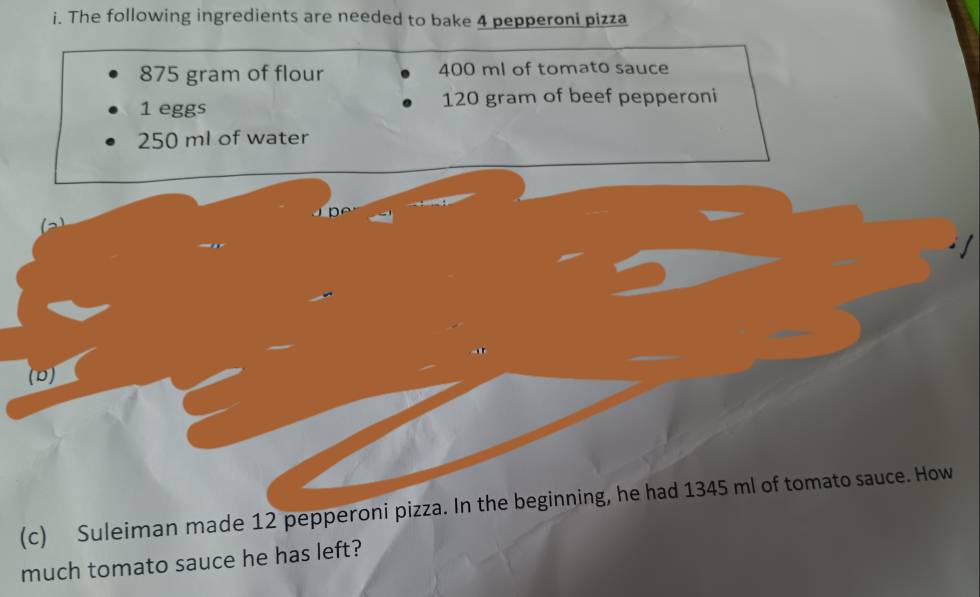 The following ingredients are needed to bake 4 pepperoni pizza
875 gram of flour 400 ml of tomato sauce
1 eggs 120 gram of beef pepperoni
250 ml of water 
C 
D 
(c) Suleiman made 12 pepperoni pizza. In the beginning, he had 1345 ml of tomato sauce. How 
much tomato sauce he has left?