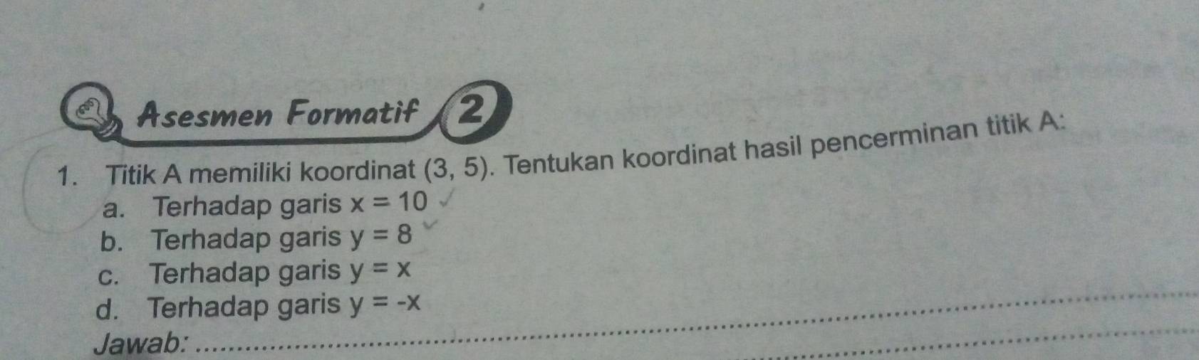 Asesmen Formatif 2 
1. Titik A memiliki koordinat (3,5). Tentukan koordinat hasil pencerminan titik A : 
a. Terhadap garis x=10
b. Terhadap garis y=8
c. Terhadap garis y=x
_ 
d. Terhadap garis y=-x
Jawab: