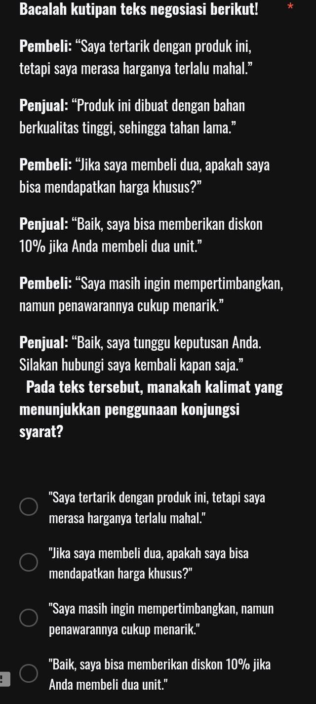 Bacalah kutipan teks negosiasi berikut!
Pembeli: “Saya tertarik dengan produk ini,
tetapi saya merasa harganya terlalu mahal.”
Penjual: “Produk ini dibuat dengan bahan
berkualitas tinggi, sehingga tahan lama.”
Pembeli: “Jika saya membeli dua, apakah saya
bisa mendapatkan harga khusus?”
Penjual: “Baik, saya bisa memberikan diskon
10% jika Anda membeli dua unit.”
Pembeli: “Saya masih ingin mempertimbangkan,
namun penawarannya cukup menarik.”
Penjual: “Baik, saya tunggu keputusan Anda.
Silakan hubungi saya kembali kapan saja.”
Pada teks tersebut, manakah kalimat yang
menunjukkan penggunaan konjungsi
syarat?
"Saya tertarik dengan produk ini, tetapi saya
merasa harganya terlalu mahal."
"Jika saya membeli dua, apakah saya bisa
mendapatkan harga khusus?"
"Saya masih ingin mempertimbangkan, namun
penawarannya cukup menarik."
"Baik, saya bisa memberikan diskon 10% jika
Anda membeli dua unit."