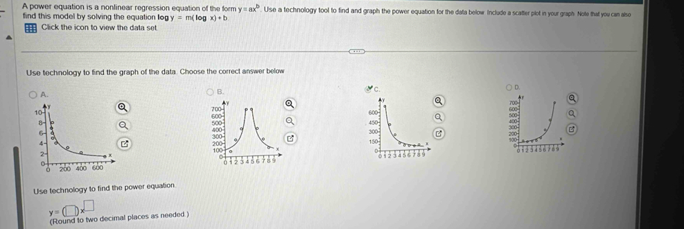 A power equation is a nonlinear regression equation of the form y=ax^b Use a technology tool to find and graph the power equation for the data below Include a scatter plot in your graph. Note that you can also
find this model by solving the equation Iog y=m(log x)+b
: Click the icon to view the data set.
Use technology to find the graph of the data. Choose the correct answer below
D.
A.
B.
y
600 -
600
500
45 300
300

150
100 200
0 i 2 3 4 5 6 7 8 5
Use technology to find the power equation
y=(□ )x^(□)
(Round to two decimal places as needed.)