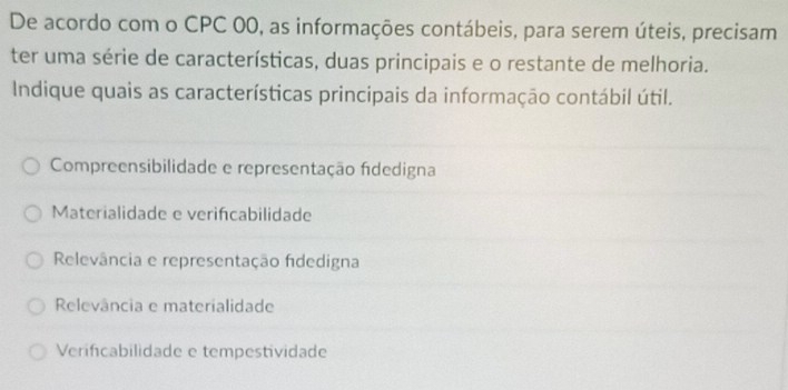 De acordo com o CPC 00, as informações contábeis, para serem úteis, precisam
ter uma série de características, duas principais e o restante de melhoria.
Indique quais as características principais da informação contábil útil.
Compreensibilidade e representação fidedigna
Materialidade e verifcabilidade
Relevância e representação fidedigna
Relevância e materialidade
Verificabilidade e tempestividade