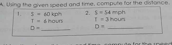 Using the given speed and time, compute for the distance. 
1. S=60kph 2. S=54mph
T=6hours
T=3hours
D= _
D= _