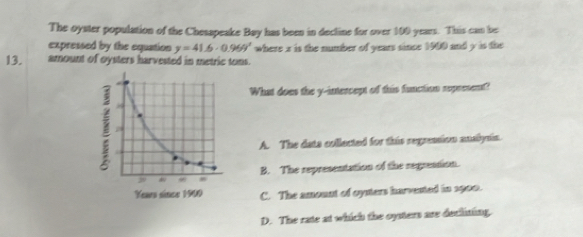 The oyster population of the Chesapeake Bay has been in decline for over 100 years. This can be
expressed by the equation y=41.6· 0.969° where x is the number of years since 1900 and y is the
13. amount of oysters harvested in metric tons.
What does the y-intercept of this function represent?
A. The data collected for this regression anailysin.
B. The representation of the regression.
C. The amount of oysters harvested in 1900.
D. The rate at which the oysters are decliting.