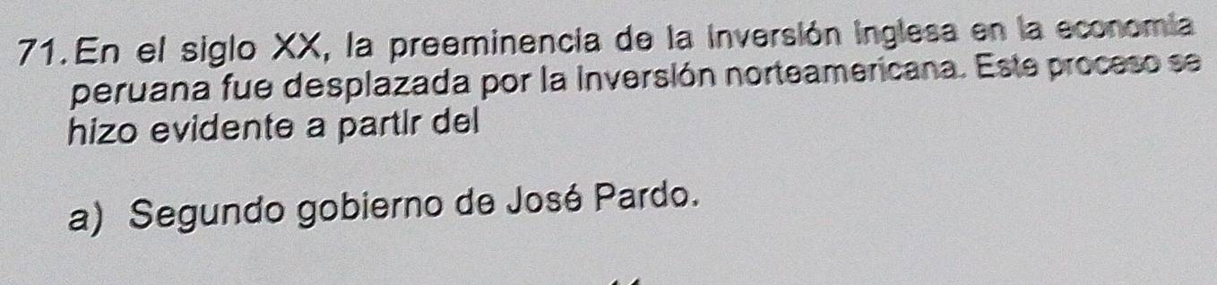 En el siglo XX, la preeminencia de la inversión inglesa en la economia
peruana fue desplazada por la Inversión norteamericana. Este proceso se
hizo evidente a partir del
a) Segundo gobierno de José Pardo.