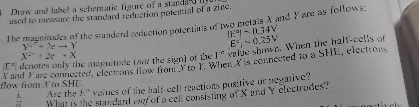 Draw and label a schematic figure of a standard 
used to measure the standard reduction potential of a zinc. 
The magnitudes of the standard reduction potentials of two metals X and Y are as follows:
|E°|=0.34V
Y^2+2eto Y
|E°|=0.25V
X^2+2eto X
Y and Yare connected, electrons flow from X to Y. When X is connected to a SHE, electrons denotes only the magnitude (not the sign) of the E° value shown. When the half-cells of
E°
flow from X to SHE. 
i. Are the E° values of the half-cell reactions positive or negative? 
i What is e standard emf of a cell consisting of X and Y electrodes?