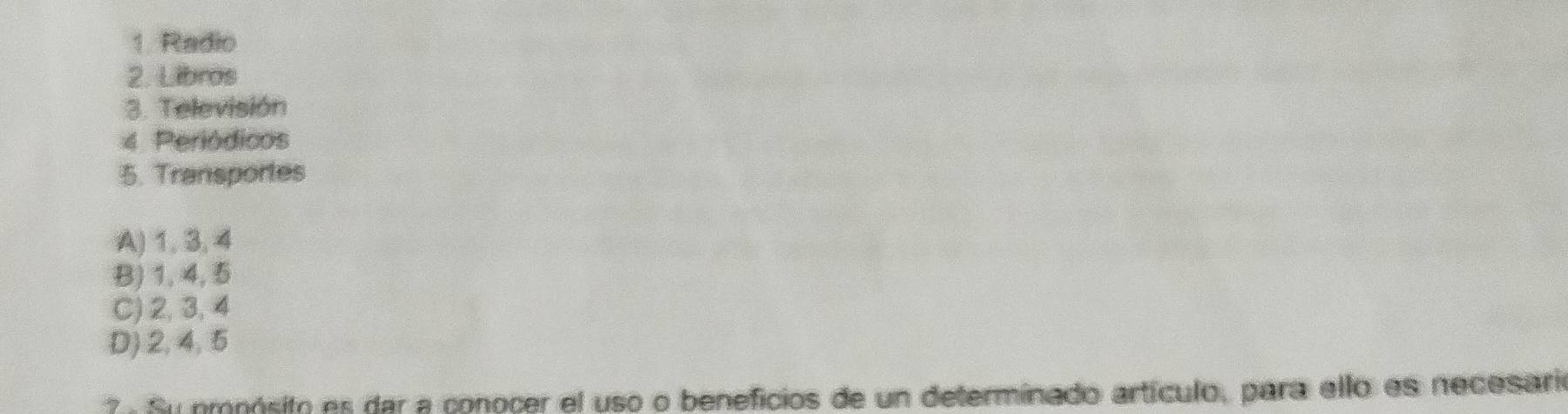 Radio
2. Libros
3. Televisión
4 Periódicos
5. Transportes
A) 1, 3, 4
B) 1, 4, 5
C) 2, 3, 4
D) 2, 4, 5
7 . Su omoósito es dar a conocer el uso o beneficios de un determinado artículo, para ello es necesario