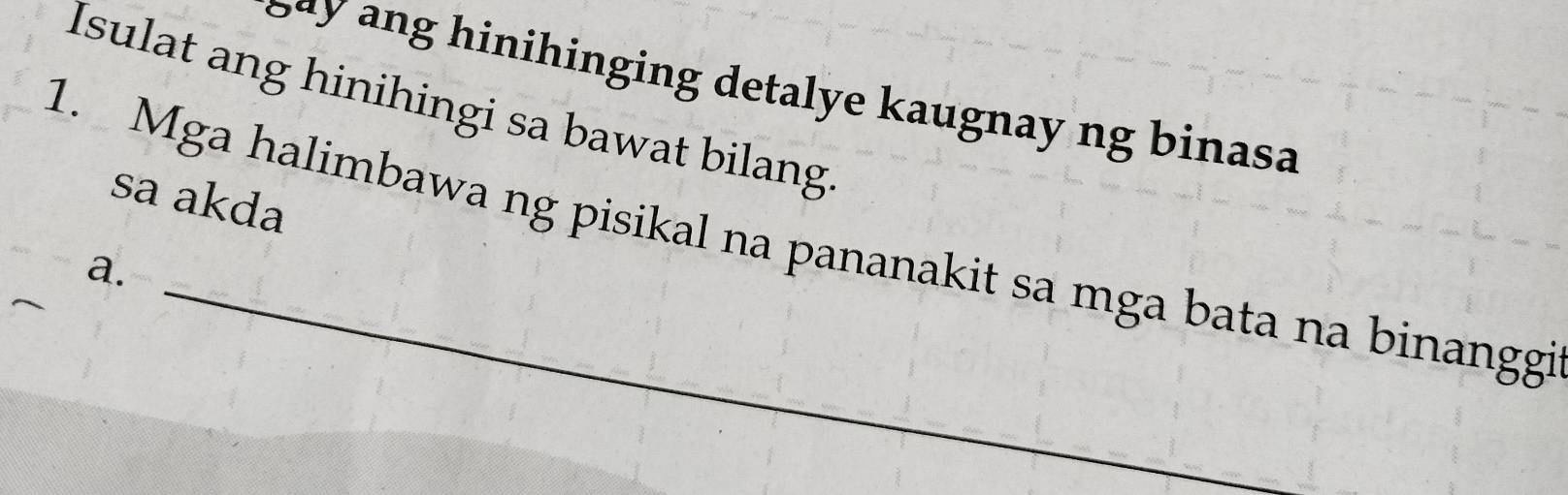 Say ang hinihinging detalye kaugnay ng binasa 
Isulat ang hinihingi sa bawat bilang 
sa akda 
1. Mga halimbawa ng pisikal na pananakit sa mga bata na binanggi 
a.