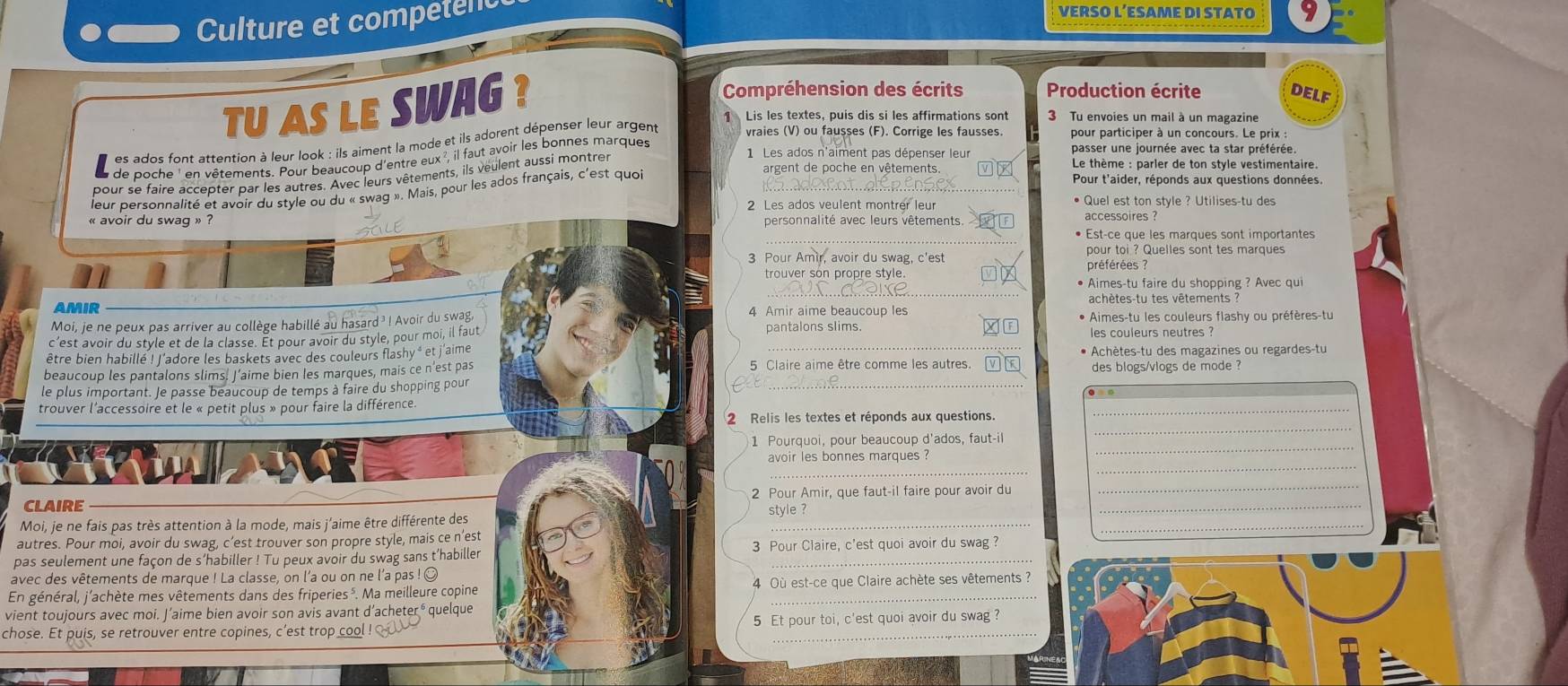 Culture et competenc
VERSO L’ESAME DI STATO 9
TU AS LE SWAG ?
Compréhension des écrits Production écrite DELF
Lis les textes, puis dis si les affirmations sont  3 Tu envoies un mail à un magazine
es ados font attention à leur look : ils aiment la mode et ils adorent dépenser leur argent vraies (V) ou fausses (F). Corrige les fausses. pour participer à un concours. Le prix:
de poche ' en vêtements. Pour beaucoup d'entre eux ², il faut avoir les bonnes marques
pour se faire accepter par les autres. Avec leurs vêtements, ils veulent aussi montrer
1 Les ados n'aiment pas dépenser leur passer une journée avec ta star préférée
leur personnalité et avoir du style ou du « swag ». Mais, pour les ados français, c'est quoi_
argent de poche en vêtements.   Le thème : parler de ton style vestimentaire
Pour t'aider, réponds aux questions données.
2 Les ados veulent montrer leur • Quel est ton style ? Utilises-tu des
« avoir du swag » ? personnalité avec leurs vêtements.
_
• Est-ce que les marques sont importantes
pour toi ? Quelles sont tes marques
3 Pour Amir, avoir du swag, c'est préférées  ?
_
• Aimes-tu faire du shopping ? Avec qui
AMIR 4 Amir aime beaucoup les achètes-tu tes vêtements ?
Moi, je ne peux pas arriver au collège habillé au hasard ? ! Avoir du swag, * Aimes-tu les couleurs flashy ou préfères-tu
c’est avoir du style et de la classe. Ét pour avoir du style, pour moi, il faut pantalons slims. les couleurs neutres ?
être bien habillé ! J'adore les baskets avec des couleurs flashy * et j'aime * Achètes-tu des magazines ou regardes-tu
beaucoup les pantalons slims. J’aime bien les marques, mais ce n'est pas 5 Claire aime être comme les autres. des blogs/vlogs de mode ?
le plus important. Je passe beaucoup de temps à faire du shopping pour
_
_
trouver l'accessoire et le « petit plus » pour faire la différence.
_
2 Relis les textes et réponds aux questions.
_
1 Pourquoi, pour beaucoup d'ados, faut-il
_
_
avoir les bonnes marques ?
CLAIRE 2 Pour Amir, que faut-il faire pour avoir du_
_
_
Moi, je ne fais pas très attention à la mode, mais j'aime être différente des style ?
autres. Pour moi, avoir du swag, c’est trouver son propre style, mais ce n’est
pas seulement une façon de s’habiller ! Tu peux avoir du swag sans t’habiller 3 Pour Claire, c'est quoi avoir du swag ?
avec des vêtements de marque ! La classe, on l'a ou on ne l'a pas ! O
En général, j'achète mes vêtements dans des friperies ³. Ma meilleure copine 4 Où est-ce que Claire achète ses vêtements ?
vient toujours avec moi. J’aime bien avoir son avis avant d’acheteré quelque
chose. Et puis, se retrouver entre copines, c’est trop cool ! 5 Et pour toi, c'est quoi avoir du swag ?