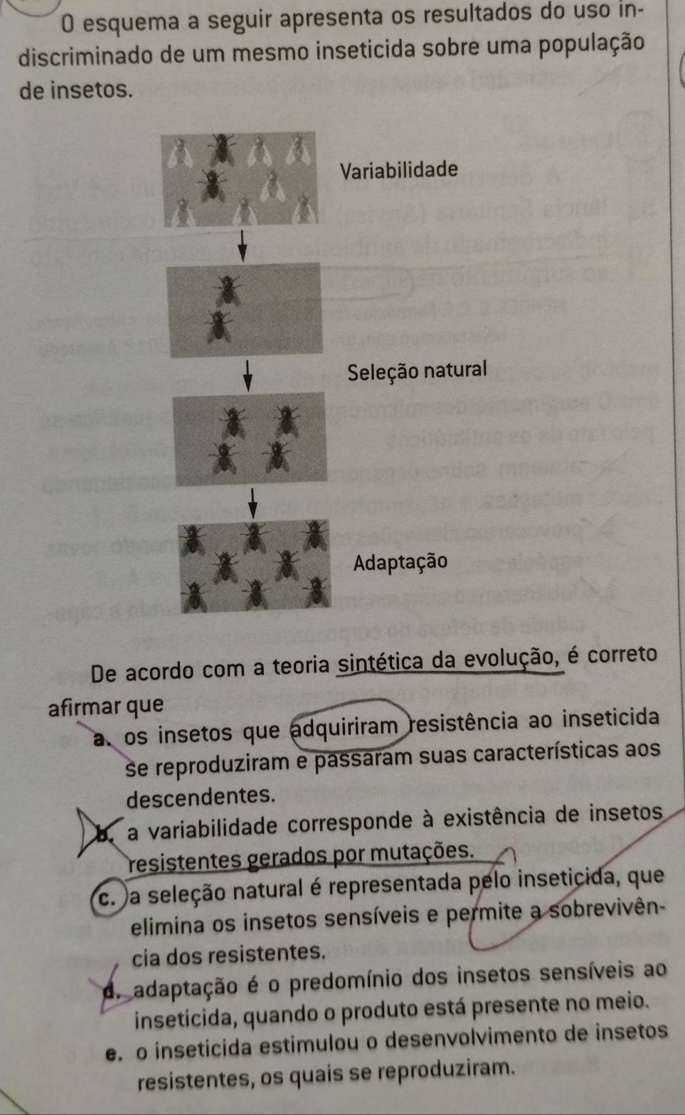 esquema a seguir apresenta os resultados do uso in-
discriminado de um mesmo inseticida sobre uma população
de insetos.
De acordo com a teoria sintética da evolução, é correto
afirmar que
a. os insetos que adquiriram resistência ao inseticida
se reproduziram e passaram suas características aos
descendentes.
be a variabilidade corresponde à existência de insetos
resistentes gerados por mutações.
c. a seleção natural é representada pelo inseticida, que
elimina os insetos sensíveis e permite a sobrevivên-
cia dos resistentes.
d. adaptação é o predomínio dos insetos sensíveis ao
inseticida, quando o produto está presente no meio.
e. o inseticida estimulou o desenvolvimento de insetos
resistentes, os quais se reproduziram.