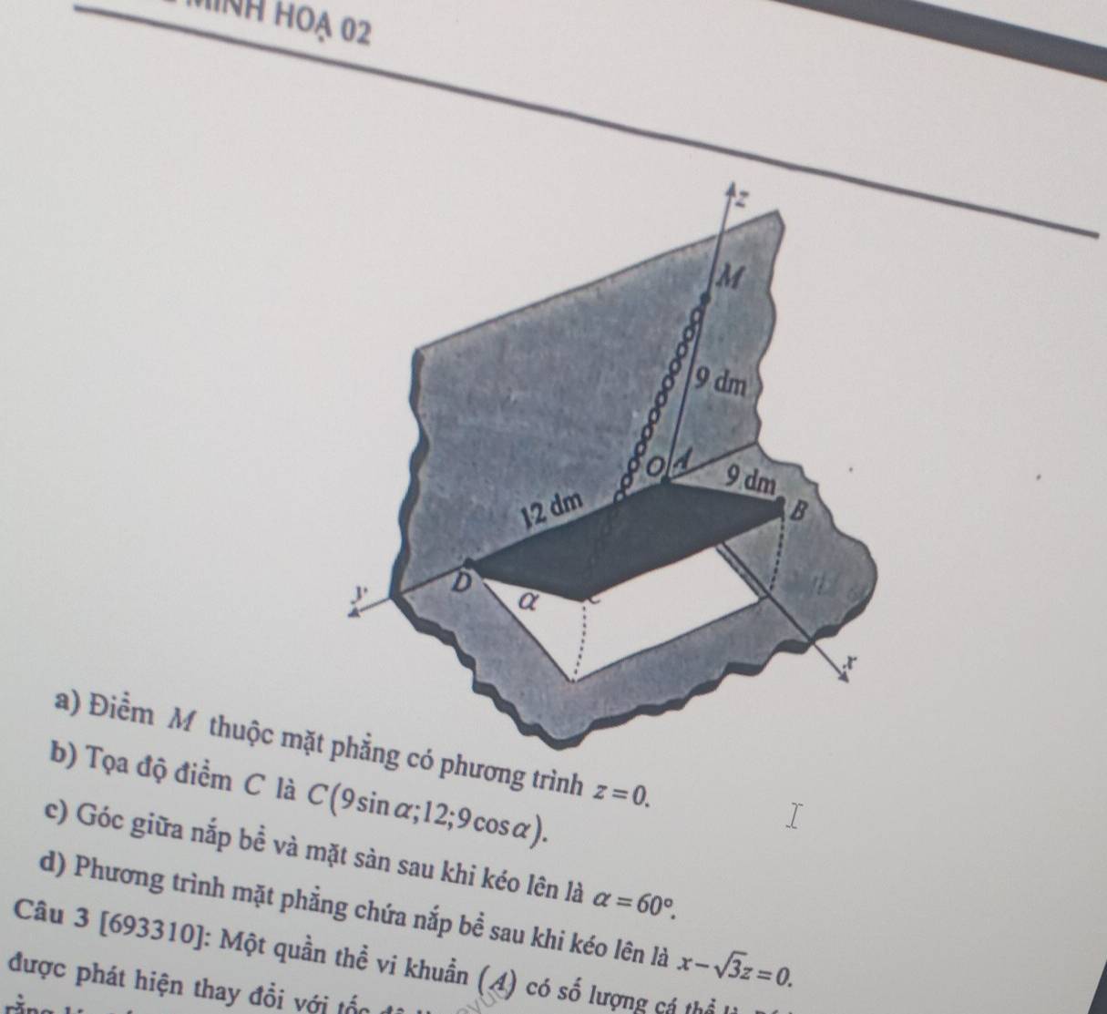hìNh hoạ 02
z
M
0
9 dm
o a 9 dm
12 dm B 
J D 
a 
a) Điểm Mỹ thuộc mặt phẳng có phương trình z=0. 
b) Tọa độ điểm C là C(9sin alpha ;12;9cos alpha ). 
c) Góc giữa nắp bề và mặt sàn sau khi kéo lên là alpha =60°. 
d) Phương trình mặt phẳng chứa nắp bề sau khi kéo lên là x-sqrt(3)z=0. 
Câu 3 [693310]: Một quần thể vi khuẩn (A) có số lượng cá thổ 
được phát hiện thay đổi với tốn t