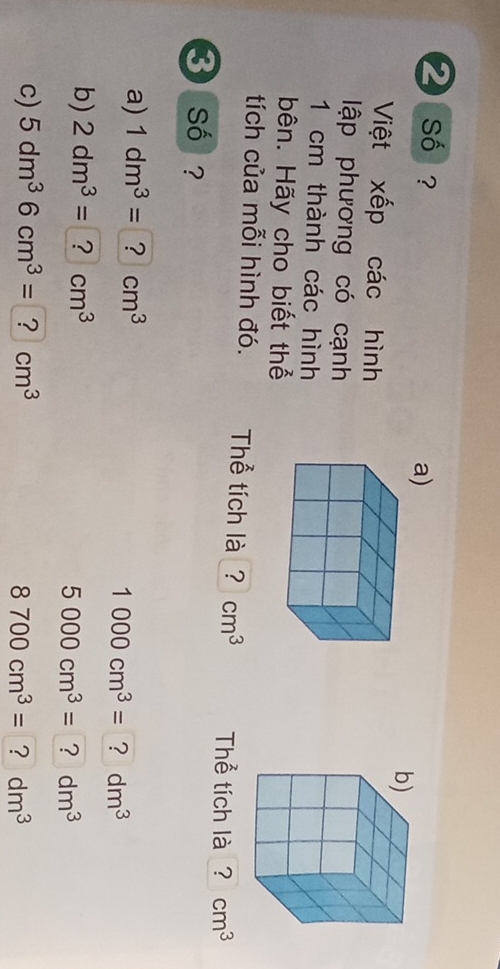 ❷ so ? 
a) 
Việt xếp các hình 
lập phương có cạnh
1 cm thành các hình 
bên. Hãy cho biết thể 
tích của mỗi hình đó. Thể tích là ? cm^3 Thể tích là ? cm^3
3 số ? 
a) 1dm^3=?cm^3
1000cm^3= dm^3
b) 2dm^3=?cm^3
5000cm^3= ? dm^3
c) 5dm^36cm^3=?cm^3
8700cm^3= ? dm^3