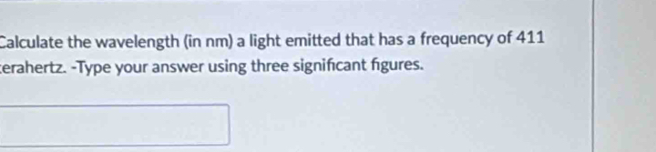 Calculate the wavelength (in nm) a light emitted that has a frequency of 411
terahertz. -Type your answer using three signifcant fgures.