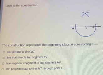 Look at the construction.
The construction represents the beginning steps in constructing a —
line parallel to line MT.
line that bisects line segment PT.
line segment congruent to line segment MP.
line perpendicular to line MT through point P