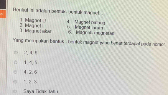 Berikut ini adalah bentuk- bentuk magnet...
ai
1. Magnet U 4. Magnet batang
2. Magnet I 5. Magnet jarum
3. Magnet akar 6. Magnet- magnetan
Yang merupakan bentuk - bentuk magnet yang benar terdapat pada nomor..
2, 4, 6
1, 4, 5
4, 2, 6
1, 2, 3
Saya Tidak Tahu.