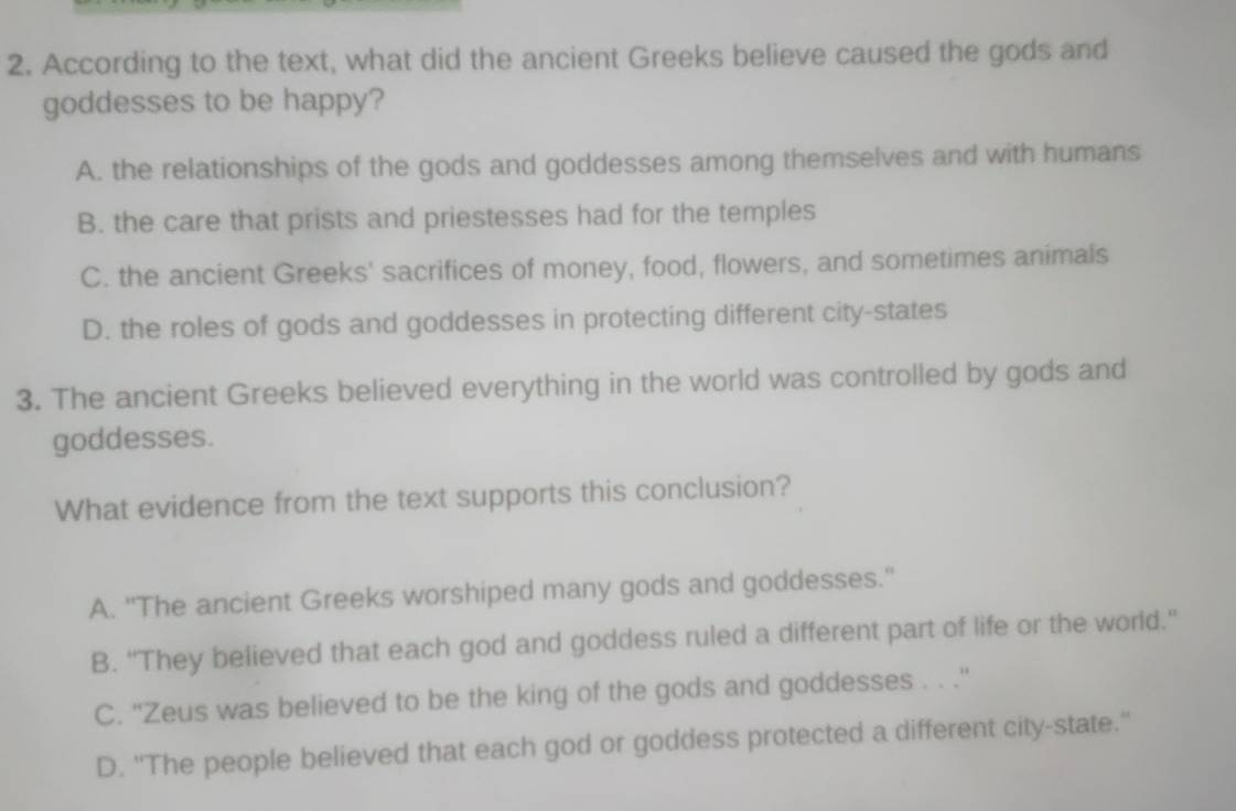 According to the text, what did the ancient Greeks believe caused the gods and
goddesses to be happy?
A. the relationships of the gods and goddesses among themselves and with humans
B. the care that prists and priestesses had for the temples
C. the ancient Greeks' sacrifices of money, food, flowers, and sometimes animals
D. the roles of gods and goddesses in protecting different city-states
3. The ancient Greeks believed everything in the world was controlled by gods and
goddesses.
What evidence from the text supports this conclusion?
A. "The ancient Greeks worshiped many gods and goddesses."
B. “They believed that each god and goddess ruled a different part of life or the world.”
C. ''Zeus was believed to be the king of the gods and goddesses . . .''
D. ''The people believed that each god or goddess protected a different city-state.''