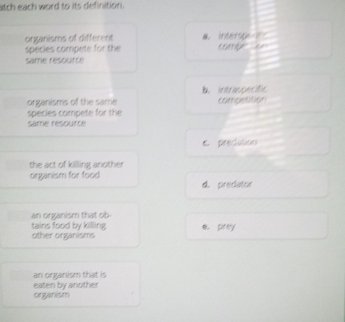 atch each word to its definition.
organisms of different a interspern
species compete for the
same resource
b. intraspecific
organisms of the same competition
species compete for the
same resource
e. predation
the act of killing another
organism for food
d. predator
an organism that ob-
tains food by killing e. prey
other organisms
an organism that is
eaten by another
organism