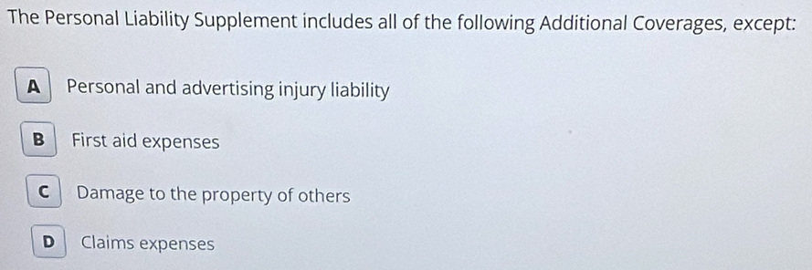 The Personal Liability Supplement includes all of the following Additional Coverages, except:
A Personal and advertising injury liability
B First aid expenses
C Damage to the property of others
Claims expenses