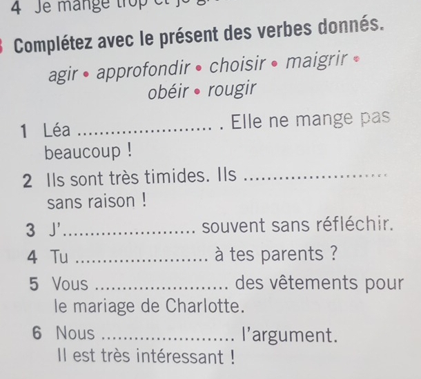 Je mängé trop el 
Complétez avec le présent des verbes donnés. 
agir• approfondir • choisir • maigrir • 
obéir rougir 
1 Léa _. Elle ne mange pas 
beaucoup ! 
2 Ils sont très timides. Ils_ 
sans raison ! 
3 J' _souvent sans réfléchir. 
4 Tu _à tes parents ? 
5 Vous _des vêtements pour 
le mariage de Charlotte. 
6 Nous _l'argument. 
Il est très intéressant !