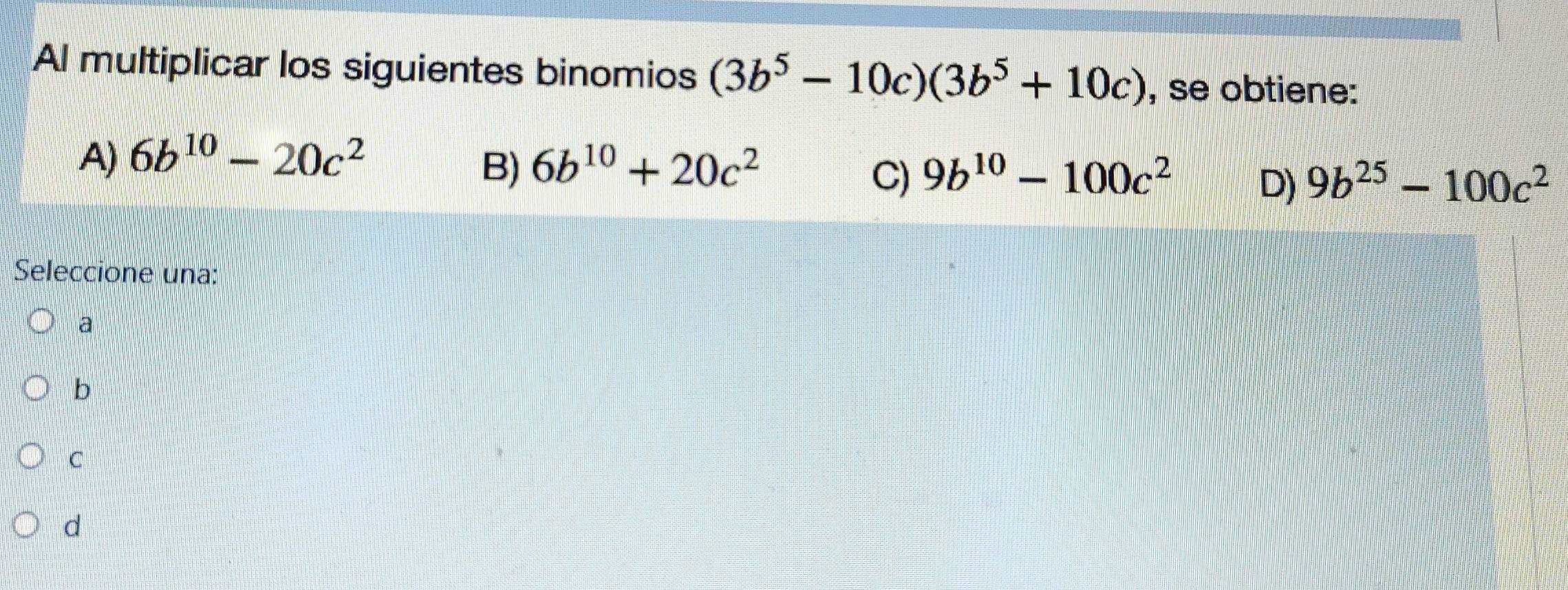 Al multiplicar los siguientes binomios (3b^5-10c)(3b^5+10c) , se obtiene:
A) 6b^(10)-20c^2 6b^(10)+20c^2
B)
C) 9b^(10)-100c^2 9b^(25)-100c^2
D)
Seleccione una:
a
b
C
d