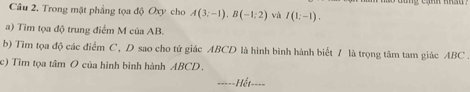 dung cạnh nhau? 
Câu 2. Trong mặt phẳng tọa độ Oxy cho A(3;-1), B(-1;2) và I(1;-1). 
a) Tìm tọa độ trung điểm M của AB. 
b) Tìm tọa độ các điểm C, D sao cho tứ giác ABCD là hình bình hành biết / là trọng tâm tam giác ABC. 
c) Tìm tọa tâm O của hình bình hành ABCD. 
_Hết_