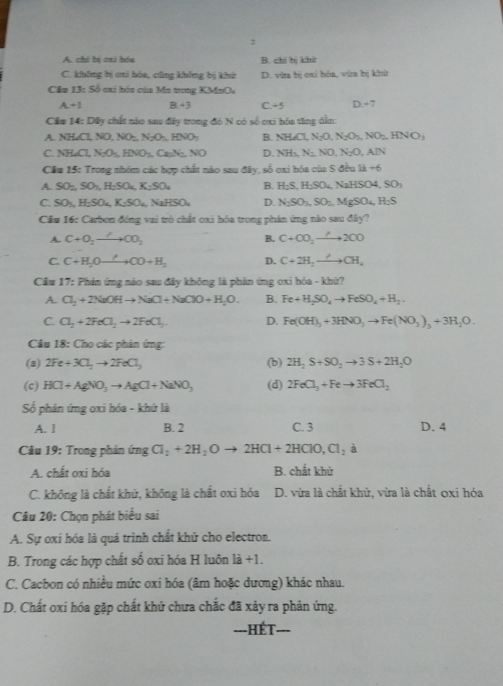 2
A. chi bị cai hóa B. chi bị khử
C. không bị cai hóa, cũng không bị khở D. văa bị cai hóa, vùa bị khh
Ciz 13:Sb cai hóa của Ma tong KMnO.
A+1
B +3 C +5
0+
Cầu 14: Dây chất nào sau đây trong đô N có số cxi hóa tăng dẫn:
A NHCl,NO,NO_2,N_2O_3,HNO_3 B. NH_4Cl,N_2O,N_2O_3,NO_2,HNO_3
C. NH_4Cl,N_2O_5,HNO_3. C NO D. NH_3,N_2,NO,N_2O,AIN
Cầu 15: Trong nhóm các hợp chất nào sau đây, số oxi hóa của S đều 1a+6
A SO_2nSO_3nH_2SO_4,K_2SO_4
B. H_2S,H_2SO_4,NaHSO4,SO_3
C. SO_3,H_2SO_4,K_2SO_4,NaHSO_4 D. N_2SO_3,SO_2.MgSO_4,H_2S
Cầu 16: Carbon đóng vai trò chất oxi hóa trong phân ứng nào sau đây?
A. C+O_2to CO_2 B. C+CO_2to 2CO
C. C+H_2Oto CO+H_2 D. C+2H_2to CH_4
Cầu 17: Phán ứng nào sau đây không là phân ứng oxi hóa - khử?
A. Cl_2+2NaOHto NaCl+NaClO+H_2O. B. Fe+H_2SO_4to FeSO_4+H_2.
C. Cl_2+2FeCl_2to 2FeCl_3. D. Fe(OH)_3+3HNO_3to Fe(NO_3)_3+3H_2O.
Cầu 18: Cho các phân ứn -2
(a) 2Fe+3Cl_2to 2FeCl_3 (b) 2H_2S+SO_2to 3S+2H_2O
(c) HCl+AgNO_3to AgCl+NaNO_3 (d) 2FeCl_3+Feto 3FeCl_2
Số phản ứng oxi hóa - khữ là
A. 1 B. 2 C. 3 D. 4
Câu 19: Trong phản ứng Cl_2+2H_2Oto 2HCl+2HClO,Cl_2 à 7
A. chất oxi hóa B. chất khử
C. không là chất khử, không là chất oxi hóa D. vừa là chất khử, vừa là chất oxi hóa
Câu 20: Chọn phát biểu sai
A. Sự oxí hóa là quá trình chất khử cho electron.
B. Trong các hợp chất số oxi hóa H luôn 1a+1.
C. Cacbon có nhiều mức oxi hóa (âm hoặc dương) khác nhau.
D. Chất oxi hóa gặp chất khủ chưa chắc đã xảy ra phản ứng.
---HÉT- ___