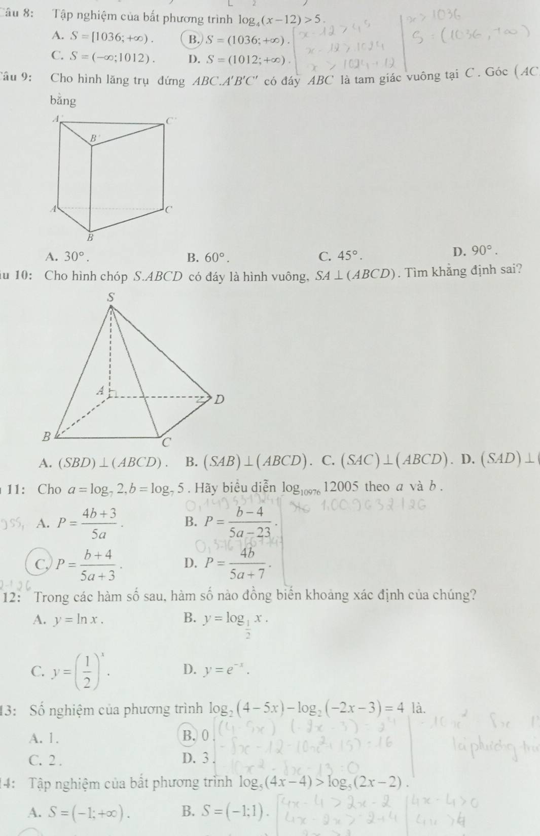 Tập nghiệm của bất phương trình log _4(x-12)>5
A. S=[1036;+∈fty ). B. S=(1036;+∈fty ).
C. S=(-∈fty ;1012). D. S=(1012;+∈fty )
Câu 9: Cho hình lăng trụ đứng ABC.A'B'C' có đáy ABC là tam giác vuông tại C . Góc (AC
bǎng
A. 30°. B. 60°. C. 45°.
D. 90°.
du 10: Cho hình chóp S.ABCD có đáy là hình vuông, SA⊥ (ABCD). Tìm khẳng định sai?
A. (SBD)⊥ (ABCD). B. (SAB)⊥ (ABCD).C.(SAC)⊥ (ABCD).D.(SAD)⊥
11: Cho a=log _72,b=log _75. Hãy biểu diễn log _1007612005 theo a và b .
A. P= (4b+3)/5a . P= (b-4)/5a-23 .
B.
C, P= (b+4)/5a+3 . P= 4b/5a+7 .
D.
12:  Trong các hàm số sau, hàm số nào đồng biến khoảng xác định của chúng?
A. y=ln x. B. y=log _ 1/2 x.
C. y=( 1/2 )^x.
D. y=e^(-x).
13: Số nghiệm của phương trình log _2(4-5x)-log _2(-2x-3)=4 là.
A. 1. B. 0
C. 2 . D. 3 .
14: Tập nghiệm của bắt phương trình log _5(4x-4)>log _5(2x-2)
A. S=(-1;+∈fty ). B. S=(-1;1).