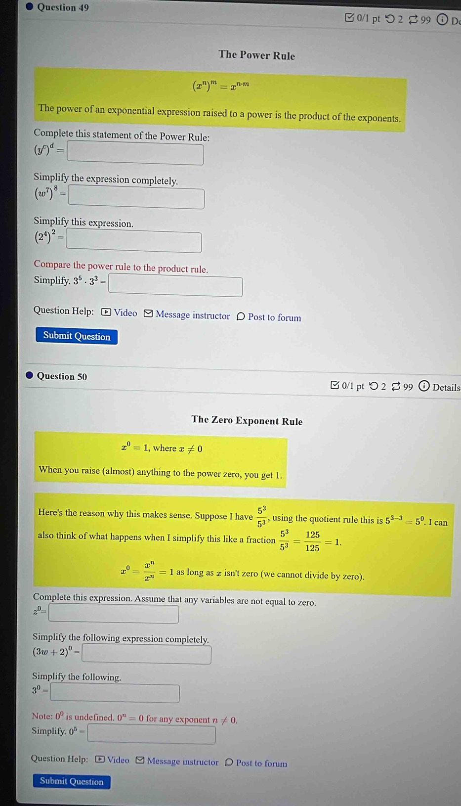 つ 2 99 (1) D 
The Power Rule
(x^n)^m=x^(n· m)
The power of an exponential expression raised to a power is the product of the exponents. 
Complete this statement of the Power Rule:
(y^c)^d=□
Simplify the expression completely.
(w^7)^8= □ 
Simplify this expression.
(2^4)^2= _  
Compare the power rule to the product rule. 
Simplify. 3^5· 3^3=□
Question Help: * Video - Message instructor 〇 Post to forum 
Submit Question 
Question 50 
0/1 pt 2 %99 Details 
The Zero Exponent Rule
x^0=1 , where x!= 0
When you raise (almost) anything to the power zero, you get 1. 
Here's the reason why this makes sense. Suppose I have  5^3/5^3  , using the quotient rule this is 5^(3-3)=5^0. I can 
also think of what happens when I simplify this like a fraction  5^3/5^3 = 125/125 =1.
x^0= x^n/x^n =1 as long as x isn't zero (we cannot divide by zero) 
Complete this expression. Assume that any variables are not equal to zero.
z^0=□ frac  □  
Simplify the following expression completely.
(3w+2)^0=
Simplify the following.
3^0= )
Note: 0^0 is undefined. 0^n=0 for any exponent != 0. 
Simplify 0^5= x_1+x_2=frac m+1
Question Help: - Video - Message instructor D Post to forum 
Submit Question