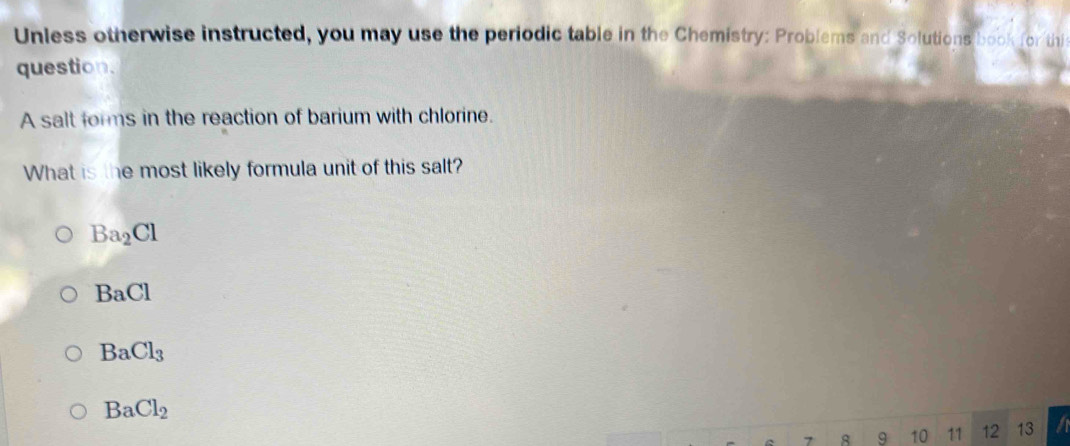 Unless otherwise instructed, you may use the periodic table in the Chemistry: Problems and Solutions book for thi
question.
A salt forms in the reaction of barium with chlorine.
What is the most likely formula unit of this salt?
Ba_2Cl
BaCl
BaCl_3
BaCl_2
8 9 10 11 12 13 a