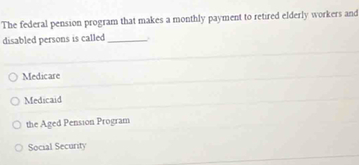 The federal pension program that makes a monthly payment to retired elderly workers and
disabled persons is called_
Medicare
Medicaid
the Aged Pension Program
Social Security