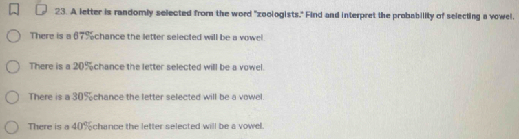 A letter is randomly selected from the word "zoologists." Find and interpret the probability of selecting a vowel. 
There is a 67% chance the letter selected will be a vowel. 
There is a 20% chance the letter selected will be a vowel. 
There is a 30% chance the letter selected will be a vowel. 
There is a 40% chance the letter selected will be a vowel.